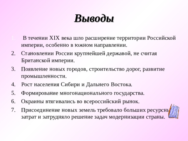 Выводы  В течении XIX века шло расширение территории Российской империи, особенно в южном направлении. Становлении России крупнейшей державой, не считая Британской империи. Появление новых городов, строительство дорог, развитие промышленности. Рост населения Сибири и Дальнего Востока. Формирование многонационального государства. Окраины втягивались во всероссийский рынок. Присоединение новых земель требовало больших ресурсных затрат и затрудняло решение задач модернизации страны. 