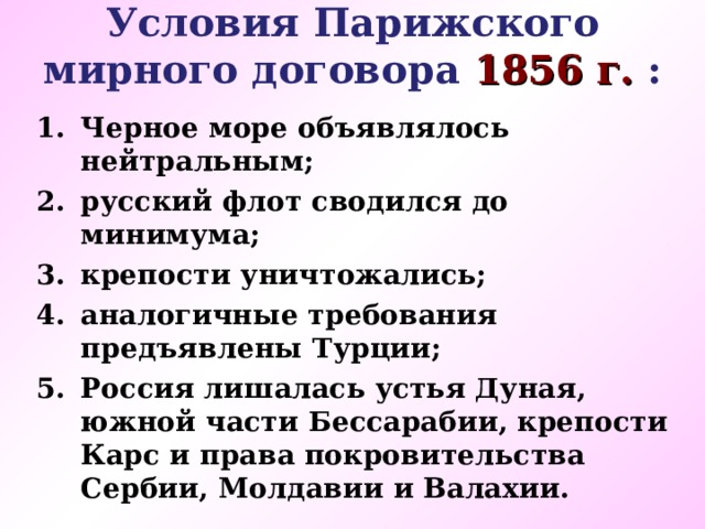 Условия Парижского мирного договора 1856 г. : Черное море объявлялось нейтральным; русский флот сводился до минимума; крепости уничтожались; аналогичные требования предъявлены Турции; Россия лишалась устья Дуная, южной части Бессарабии, крепости Карс и права покровительства Сербии, Молдавии и Валахии.    