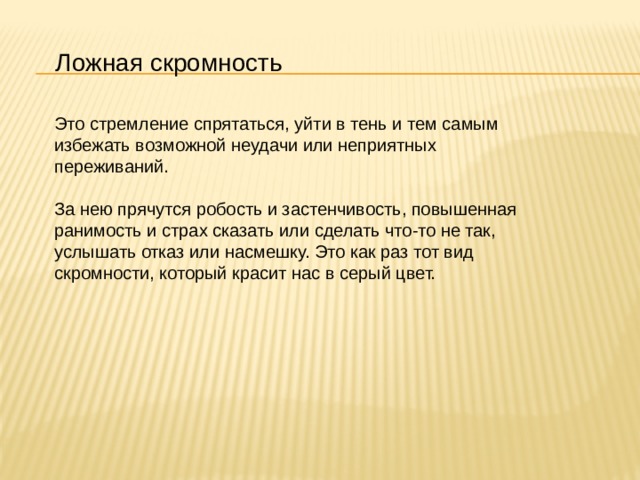 Ложная скромность Это стремление спрятаться, уйти в тень и тем самым избежать возможной неудачи или неприятных переживаний.  За нею прячутся робость и застенчивость, повышенная ранимость и страх сказать или сделать что-то не так, услышать отказ или насмешку. Это как раз тот вид скромности, который красит нас в серый цвет. 