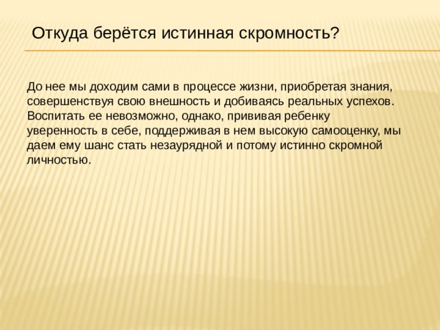 Откуда берётся истинная скромность? До нее мы доходим сами в процессе жизни, приобретая знания, совершенствуя свою внешность и добиваясь реальных успехов. Воспитать ее невозможно, однако, прививая ребенку уверенность в себе, поддерживая в нем высокую самооценку, мы даем ему шанс стать незаурядной и потому истинно скромной личностью. 