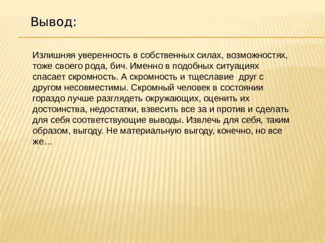 Вывод: Излишняя уверенность в собственных силах, возможностях, тоже своего рода, бич. Именно в подобных ситуациях спасает скромность. А скромность и тщеславие  друг с другом несовместимы. Скромный человек в состоянии гораздо лучше разглядеть окружающих, оценить их достоинства, недостатки, взвесить все за и против и сделать для себя соответствующие выводы. Извлечь для себя, таким образом, выгоду. Не материальную выгоду, конечно, но все же… 