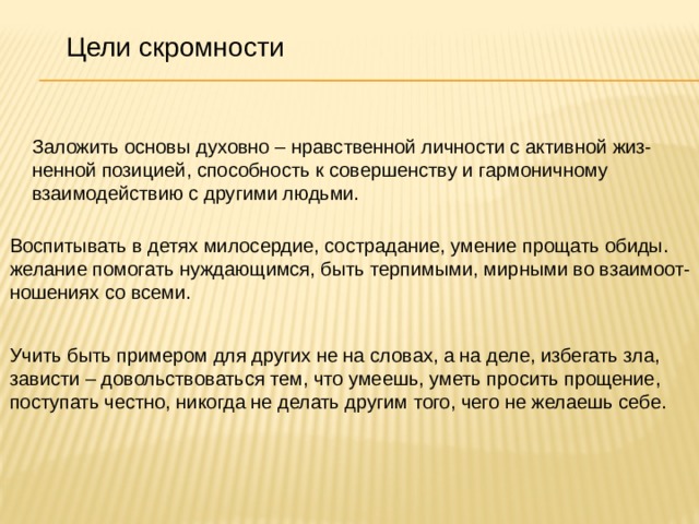 Цели скромности Заложить основы духовно – нравственной личности с активной жиз- ненной позицией, способность к совершенству и гармоничному взаимодействию с другими людьми. Воспитывать в детях милосердие, сострадание, умение прощать обиды. желание помогать нуждающимся, быть терпимыми, мирными во взаимоот- ношениях со всеми. Учить быть примером для других не на словах, а на деле, избегать зла, зависти – довольствоваться тем, что умеешь, уметь просить прощение, поступать честно, никогда не делать другим того, чего не желаешь себе. 