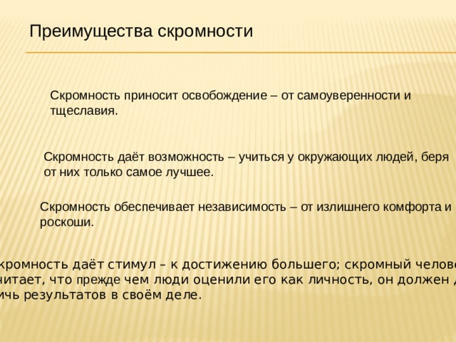 Преимущества скромности Скромность приносит освобождение – от самоуверенности и тщеславия. Скромность даёт возможность – учиться у окружающих людей, беря от них только самое лучшее. Скромность обеспечивает независимость – от излишнего комфорта и роскоши. Скромность даёт стимул – к достижению большего; скромный человек считает, что прежде чем люди оценили его как личность, он должен дос- тичь результатов в своём деле. 