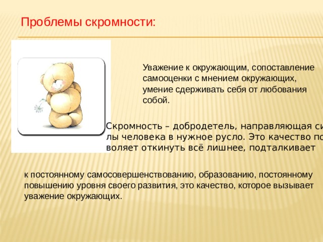 Проблемы скромности: Уважение к окружающим, сопоставление самооценки с мнением окружающих, умение сдерживать себя от любования собой. Скромность – добродетель, направляющая си- лы человека в нужное русло. Это качество поз- воляет откинуть всё лишнее, подталкивает к постоянному самосовершенствованию, образованию, постоянному повышению уровня своего развития, это качество, которое вызывает уважение окружающих. 