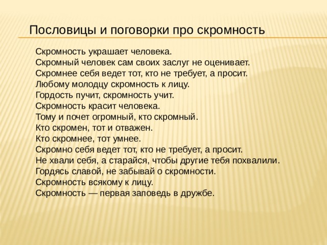 Пословицы и поговорки про скромность Скромность украшает человека. Скромный человек сам своих заслуг не оценивает. Скромнее себя ведет тот, кто не требует, а просит. Любому молодцу скромность к лицу. Гордость пучит, скромность учит. Скромность красит человека. Тому и почет огромный, кто скромный. Кто скромен, тот и отважен. Кто скромнее, тот умнее. Скромно себя ведет тот, кто не требует, а просит. Не хвали себя, а старайся, чтобы другие тебя похвалили. Гордясь славой, не забывай о скромности. Скромность всякому к лицу. Скромность — первая заповедь в дружбе. 