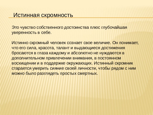 Истинная скромность Это чувство собственного достоинства плюс глубочайшая уверенность в себе.  Истинно скромный человек сознает свое величие. Он понимает, что его сила, красота, талант и выдающиеся достижения бросаются в глаза каждому и абсолютно не нуждаются в дополнительном привлечении внимания, в постоянном восхищении и в поддержке окружающих. Истинный скромник старается умерить сияние своей личности, чтобы рядом с ним можно было разглядеть простых смертных. 