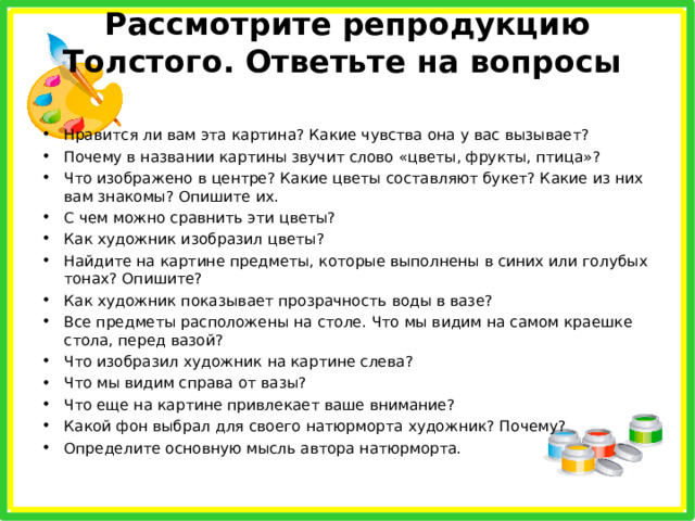 Рассмотрите репродукцию Толстого. Ответьте на вопросы   Нравится ли вам эта картина? Какие чувства она у вас вызывает? Почему в названии картины звучит слово «цветы, фрукты, птица»? Что изображено в центре? Какие цветы составляют букет? Какие из них вам знакомы? Опишите их. С чем можно сравнить эти цветы? Как художник изобразил цветы? Найдите на картине предметы, которые выполнены в синих или голубых тонах? Опишите? Как художник показывает прозрачность воды в вазе? Все предметы расположены на столе. Что мы видим на самом краешке стола, перед вазой? Что изобразил художник на картине слева? Что мы видим справа от вазы? Что еще на картине привлекает ваше внимание? Какой фон выбрал для своего натюрморта художник? Почему? Определите основную мысль автора натюрморта. 