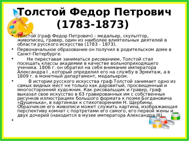 Толстой Федор Петрович (1783-1873) Толстой (граф Федор Петрович) - медальер, скульптор, живописец, гравер, один из наиболее влиятельных деятелей в области русского искусства (1783 - 1873). Первоначальное образование он получил в родительском доме в Санкт-Петербурге.  Не переставая заниматься рисованием, Толстой стал посещать классы академии в качестве вольноприходящего ученика. 1806 г. он обратил на себя внимание императора Александра I , который определил его на службу в Эрмитаж, а в 1809 г. в монетный департамент, медальером.  В истории русского искусства граф Толстой занимает одно из самых видных мест не только как даровитый, просвещенный и многосторонний художник. Как рисовальщик и гравер, граф выказал свое искусство в 63 гравированных им с собственных рисунков иллюстрациях большого формата к поэме Богдановича «Душенька», в картинках к стихотворениям Н. Щербины. Образчиком его живописи может служить картина, изображающая перспективу комнат с портретами его самого, его первой жены и двух дочерей (находится в музее императора Александра III).    