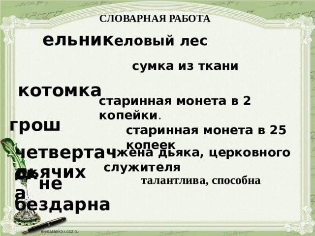 СЛОВАРНАЯ РАБОТА  ельник  еловый лес   котомка  сумка из ткани  грош старинная монета в 2 копейки .  четвертачок старинная монета в 25 копеек  дьячиха   жена дьяка, церковного служителя  не бездарна талантлива, способна 