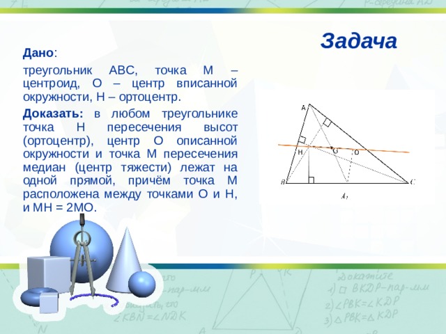  Задача Дано : треугольник ABC, точка M – центроид, O – центр вписанной окружности, H – ортоцентр. Доказать: в любом треугольнике точка H пересечения высот (ортоцентр), центр O описанной окружности и точка M пересечения медиан (центр тяжести) лежат на одной прямой, причём точка M расположена между точками O и H, и MH = 2MO.  
