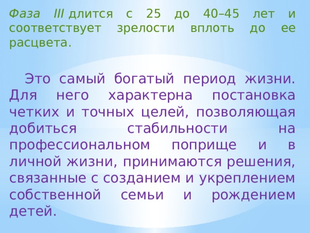 Фаза III  длится с 25 до 40–45 лет и соответствует зрелости вплоть до ее расцвета. Это самый богатый период жизни. Для него характерна постановка четких и точных целей, позволяющая добиться стабильности на профессиональном поприще и в личной жизни, принимаются решения, связанные с созданием и укреплением собственной семьи и рождением детей. 