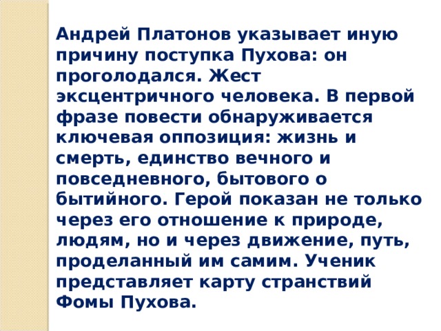 Андрей Платонов указывает иную причину поступка Пухова: он проголодался. Жест эксцентричного человека. В первой фразе повести обнаруживается ключевая оппозиция: жизнь и смерть, единство вечного и повседневного, бытового о бытийного. Герой показан не только через его отношение к природе, людям, но и через движение, путь, проделанный им самим. Ученик представляет карту странствий Фомы Пухова. 