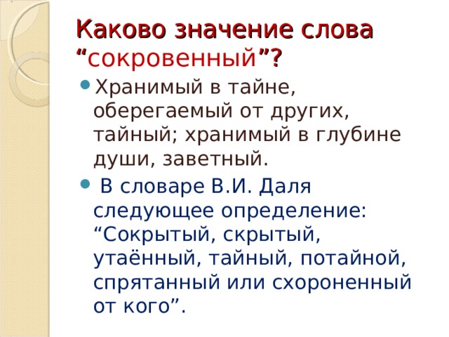 Каково значение слова “ сокровенный ”? Хранимый в тайне, оберегаемый от других, тайный; хранимый в глубине души, заветный.  В словаре В.И. Даля следующее определение: “Сокрытый, скрытый, утаённый, тайный, потайной, спрятанный или схороненный от кого”. 