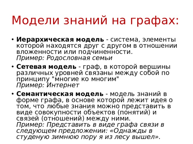 Модели знаний на графах: Иерархическая модель - система, элементы которой находятся друг с другом в отношении вложенности или подчиненности.  Пример: Родословная семьи Сетевая модель - граф, в которой вершины различных уровней связаны между собой по принципу 