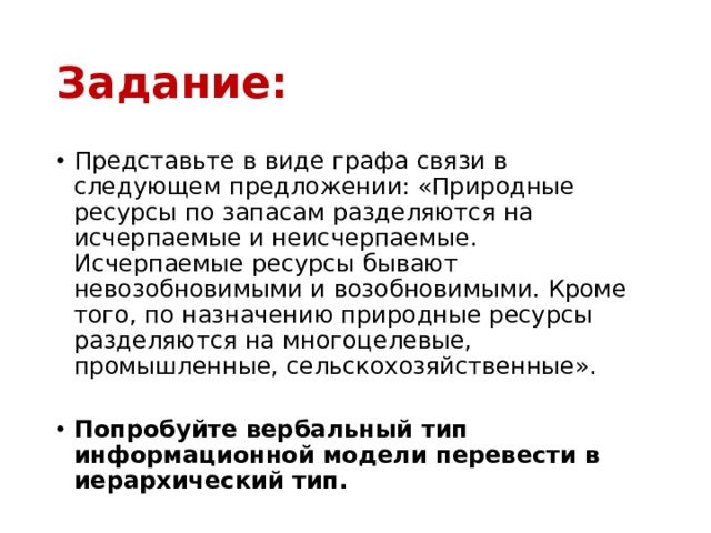 Задание: Представьте в виде графа связи в следующем предложении: «Природные ресурсы по запасам разделяются на исчерпаемые и неисчерпаемые. Исчерпаемые ресурсы бывают невозобновимыми и возобновимыми. Кроме того, по назначению природные ресурсы разделяются на многоцелевые, промышленные, сельскохозяйственные».   Попробуйте вербальный тип информационной модели перевести в иерархический тип. 