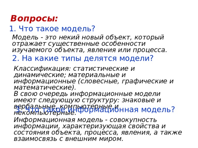 Вопросы: 1. Что такое модель? Модель - это некий новый объект, который отражает существенные особенности изучаемого объекта, явления или процесса. 2. На какие типы делятся модели? Классификация: статистические и динамические; материальные и информационные (словесные, графические и математические).  В свою очередь информационные модели имеют следующую структуру: знаковые и вербальные, компьютерные и некомпьютерные. 3. Что такое информационная модель? Информационная модель - совокупность информации, характеризующая свойства и состояния объекта, процесса, явления, а также взаимосвязь с внешним миром. 