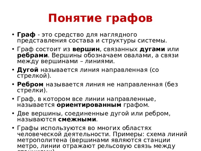 Понятие графов Граф - это средство для наглядного представления состава и структуры системы. Граф состоит из вершин , связанных дугами или ребрами . Вершины обозначаем овалами, а связи между вершинами – линиями. Дугой называется линия направленная (со стрелкой). Ребром называется линия не направленная (без стрелки). Граф, в котором все линии направленные, называется ориентированным графом. Две вершины, соединенные дугой или ребром, называются смежными . Графы используются во многих областях человеческой деятельности. Примеры: схема линий метрополитена (вершинами являются станции метро, линии отражают рельсовую связь между станциями). 