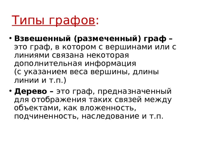 Типы графов : Взвешенный (размеченный) граф – это граф, в котором с вершинами или с линиями связана некоторая дополнительная информация  (с указанием веса вершины, длины линии и т.п.) Дерево – это граф, предназначенный для отображения таких связей между объектами, как вложенность, подчиненность, наследование и т.п. 