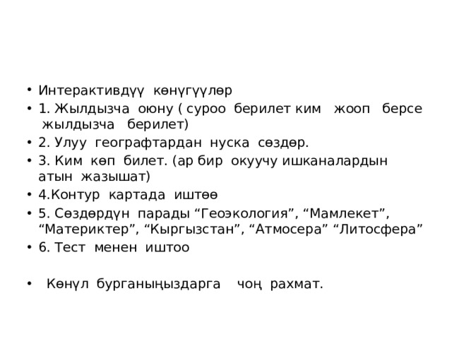 Интерактивдүү көнүгүүлөр 1. Жылдызча оюну ( суроо берилет ким жооп берсе жылдызча берилет) 2. Улуу географтардан нуска сөздөр. 3. Ким көп билет. (ар бир окуучу ишканалардын атын жазышат) 4.Контур картада иштөө 5. Сөздөрдүн парады “Геоэкология”, “Мамлекет”, “Материктер”, “Кыргызстан”, “Атмосера” “Литосфера” 6. Тест менен иштоо  Көнүл бурганыңыздарга чоң рахмат. 
