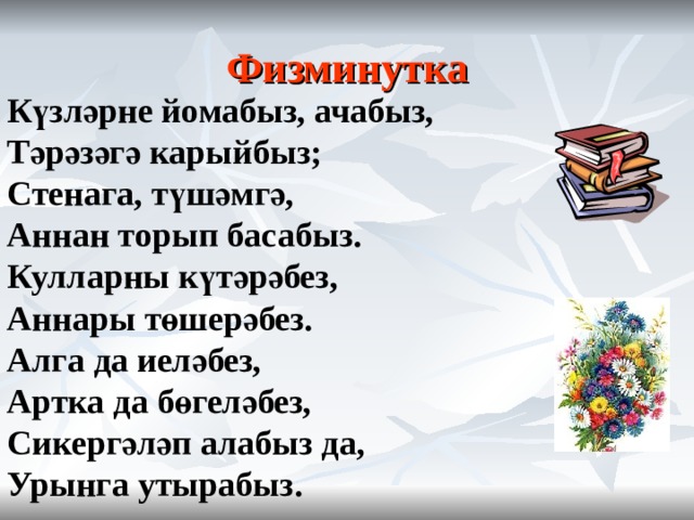 Физминутка    Күзләрне йомабыз, ачабыз, Тәрәзәгә карыйбыз; Стенага, түшәмгә, Аннан торып басабыз. Кулларны күтәрәбез, Аннары төшерәбез. Алга да иеләбез, Артка да бөгеләбез, Сикергәләп алабыз да, Урынга утырабыз.  