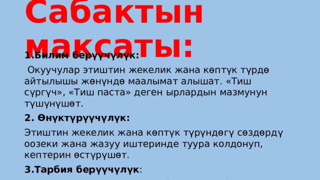 Сабактын максаты: 1.Билим берүүчүлүк:  Окуучулар этиштин жекелик жана көптүк түрдө айтылышы жөнүндө маалымат алышат. «Тиш сүргүч», «Тиш паста» деген ырлардын мазмунун түшүнүшөт. 2. Өнүктүрүүчүлүк: Этиштин жекелик жана көптүк түрүндөгү сөздөрдү оозеки жана жазуу иштеринде туура колдонуп, кептерин өстүрүшөт. 3.Тарбия берүүчүлүк :  Тиштерди таза, туура күтө билүүгө тарбияланышат. 