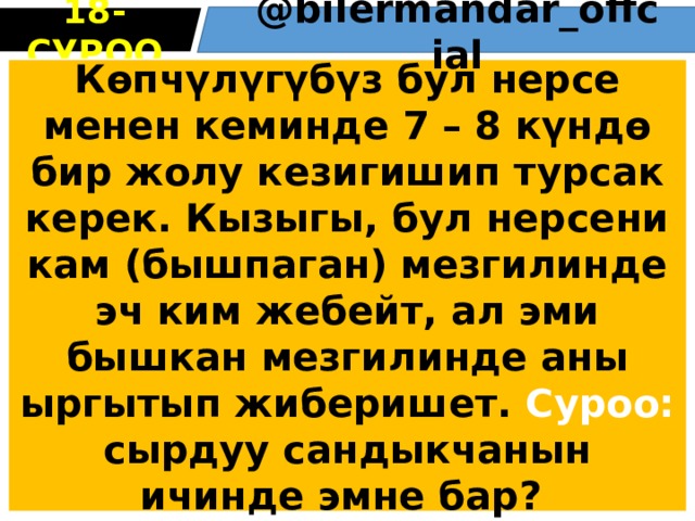 18 -СУРОО @bіlermandar_оffcіal Көпчүлүгүбүз бул нерсе менен кеминде 7 – 8 күндө бир жолу кезигишип турсак керек. Кызыгы, бул нерсени кам (бышпаган) мезгилинде эч ким жебейт, ал эми бышкан мезгилинде аны ыргытып жиберишет. Суроо: сырдуу сандыкчанын ичинде эмне бар? 