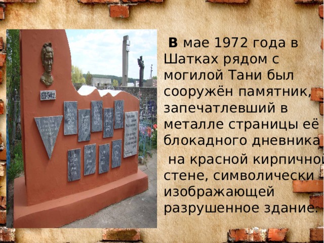  В мае 1972 года в Шатках рядом с могилой Тани был сооружён памятник, запечатлевший в металле страницы её блокадного дневника  на красной кирпичной стене, символически изображающей разрушенное здание. 