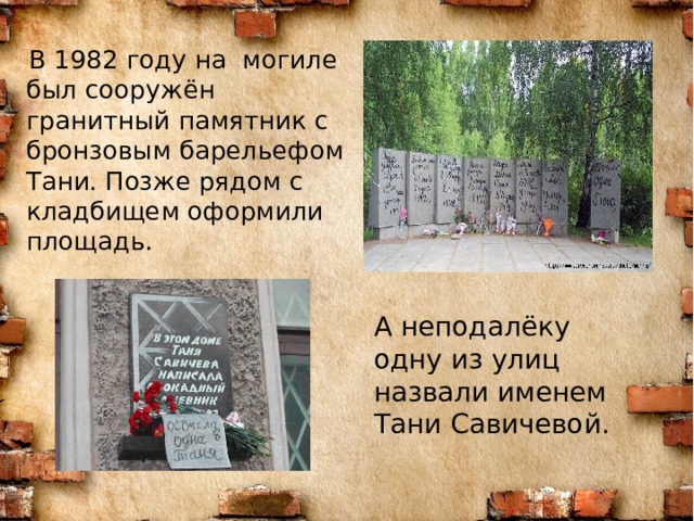  В 1982 году на могиле был сооружён гранитный памятник с бронзовым барельефом Тани. Позже рядом с кладбищем оформили площадь. А неподалёку одну из улиц назвали именем Тани Савичевой. 