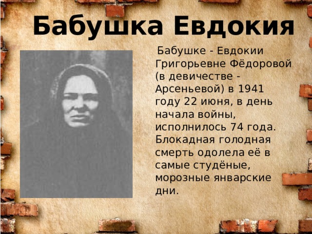 Бабушка Евдокия  Бабушке - Евдокии Григорьевне Фёдоровой (в девичестве - Арсеньевой) в 1941 году 22 июня, в день начала войны, исполнилось 74 года. Блокадная голодная смерть одолела её в самые студёные, морозные январские дни . 