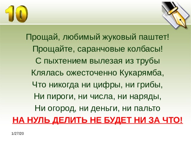 Прощай, любимый жуковый паштет! Прощайте, саранчовые колбасы! С пыхтением вылезая из трубы Клялась ожесточенно Кукарямба, Что никогда ни цифры, ни грибы, Ни пироги, ни числа, ни наряды, Ни огород, ни деньги, ни пальто НА НУЛЬ ДЕЛИТЬ НЕ БУДЕТ НИ ЗА ЧТО! 1/27/20 