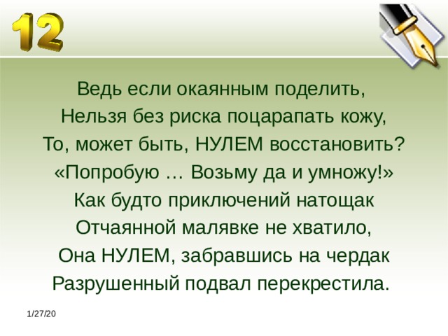 Ведь если окаянным поделить, Нельзя без риска поцарапать кожу, То, может быть, НУЛЕМ восстановить? «Попробую … Возьму да и умножу!» Как будто приключений натощак Отчаянной малявке не хватило, Она НУЛЕМ, забравшись на чердак Разрушенный подвал перекрестила. 1/27/20 