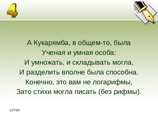 1/27/20 А Кукарямба, в общем-то, была Ученая и умная особа: И умножать, и складывать могла, И разделить вполне была способна. Конечно, это вам не логарифмы, Зато стихи могла писать (без рифмы). 1/27/20 
