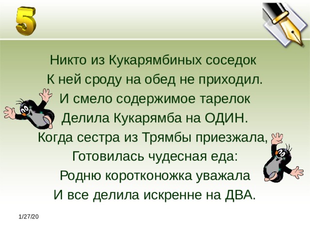 Никто из Кукарямбиных соседок К ней сроду на обед не приходил. И смело содержимое тарелок Делила Кукарямба на ОДИН. Когда сестра из Трямбы приезжала, Готовилась чудесная еда: Родню коротконожка уважала И все делила искренне на ДВА. 1/27/20 
