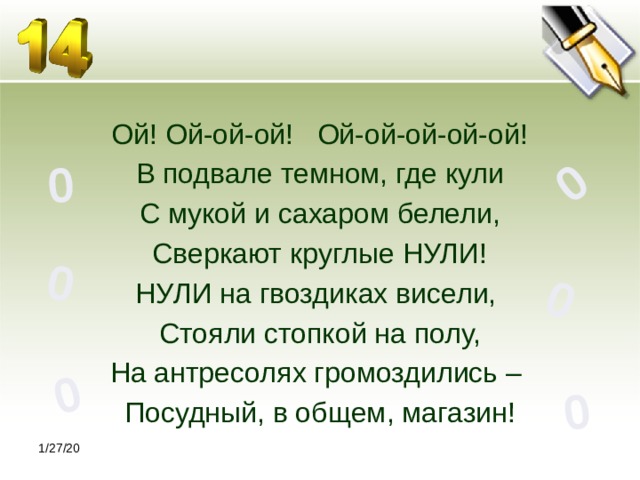 0 0 0 0 0 0 Ой! Ой-ой-ой! Ой-ой-ой-ой-ой! В подвале темном, где кули С мукой и сахаром белели, Сверкают круглые НУЛИ! НУЛИ на гвоздиках висели, Стояли стопкой на полу, На антресолях громоздились – Посудный, в общем, магазин! 1/27/20 