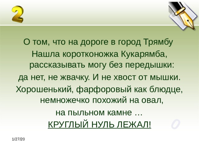 0 О том, что на дороге в город Трямбу Нашла коротконожка Кукарямба, рассказывать могу без передышки: да нет, не жвачку. И не хвост от мышки. Хорошенький, фарфоровый как блюдце, немножечко похожий на овал, на пыльном камне … КРУГЛЫЙ НУЛЬ ЛЕЖАЛ! 1/27/20 