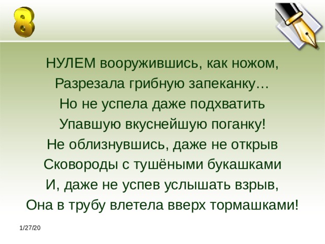НУЛЕМ вооружившись, как ножом, Разрезала грибную запеканку… Но не успела даже подхватить Упавшую вкуснейшую поганку! Не облизнувшись, даже не открыв Сковороды с тушёными букашками И, даже не успев услышать взрыв, Она в трубу влетела вверх тормашками! 1/27/20 