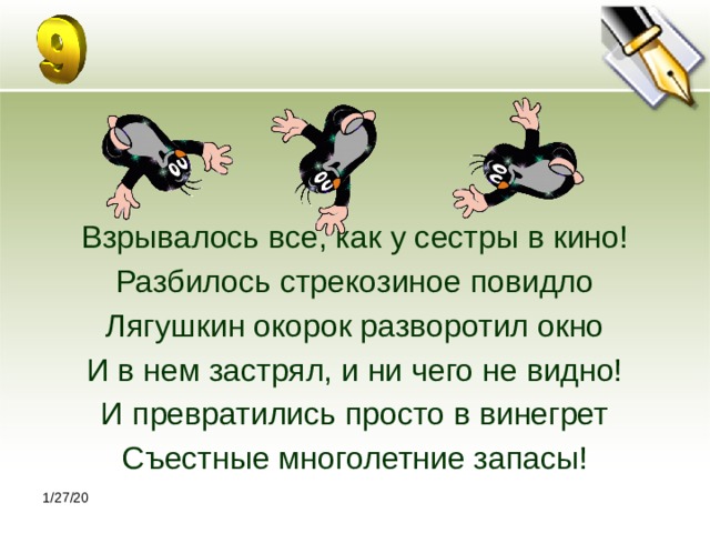 Взрывалось все, как у сестры в кино! Разбилось стрекозиное повидло Лягушкин окорок разворотил окно И в нем застрял, и ни чего не видно! И превратились просто в винегрет Съестные многолетние запасы! 1/27/20 