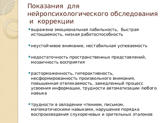 Показания для нейропсихологического обследования и коррекции выражена эмоциональная лабильность, быстрая истощаемость, низкая работоспособность неустойчивое внимание, нестабильная успеваемость недостаточность пространственных представлений, мозаичность восприятия расторможенность, гиперактивность, несформированность произвольного внимания, повышенная отвлекаемость, замедленный процесс усвоения информации, трудности автоматизации любого навыка трудности в овладении чтением, письмом, математическими навыками, нарушение порядка воспроизведения слухоречевых и зрительных эталонов 