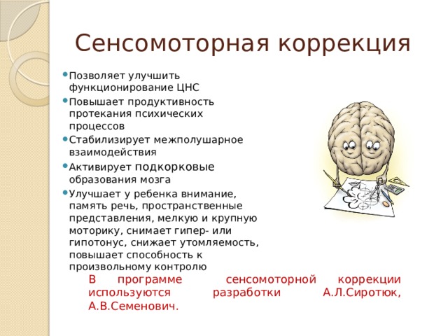 Сенсомоторная коррекция Позволяет улучшить функционирование ЦНС Повышает продуктивность протекания психических процессов Стабилизирует межполушарное взаимодействия Активирует подкорковые образования мозга Улучшает у ребенка внимание, память речь, пространственные представления, мелкую и крупную моторику, снимает гипер- или гипотонус, снижает утомляемость, повышает способность к произвольному контролю В программе сенсомоторной коррекции используются разработки А.Л.Сиротюк, А.В.Семенович. 