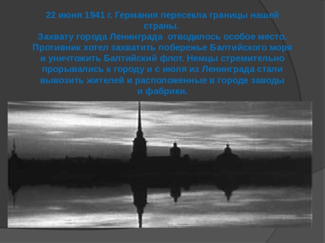 22 июня 1941 г. Германия пересекла границы нашей страны. Захвату города Ленинграда отводилось особое место. Противник хотел захватить побережье Балтийского моря и уничтожить Балтийский флот. Немцы стремительно прорывались к городу и с июля из Ленинграда стали вывозить жителей и расположенные в городе заводы и фабрики.  
