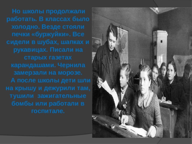 Но школы продолжали работать. В классах было холодно. Везде стояли печки «буржуйки». Все сидели в шубах, шапках и рукавицах. Писали на старых газетах карандашами. Чернила замерзали на морозе.  А после школы дети шли на крышу и дежурили там, тушили зажигательные бомбы или работали в госпитале.  