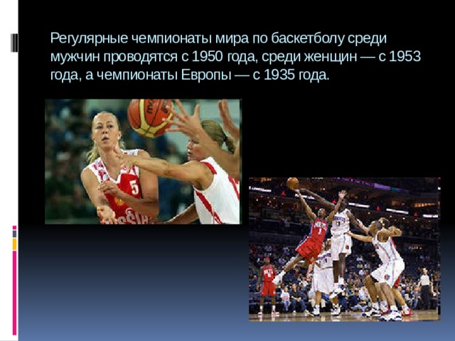 Регулярные чемпионаты мира по баскетболу среди мужчин проводятся с 1950 года, среди женщин — с 1953 года, а чемпионаты Европы — с 1935 года. 
