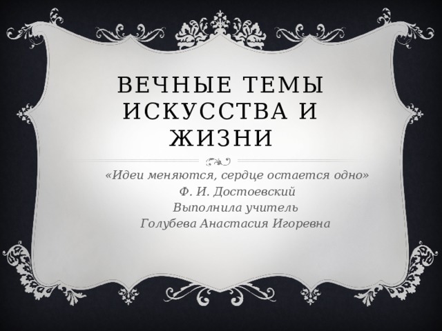 Вечные темы искусства и жизни «Идеи меняются, сердце остается одно» Ф. И. Достоевский Выполнила учитель Голубева Анастасия Игоревна 