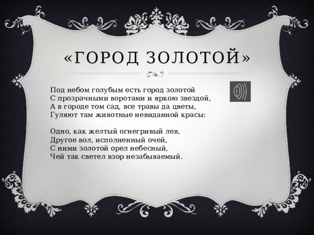 «Город золотой» Под небом голубым есть город золотой  С прозрачными воротами и яркою звездой,  А в городе том сад, все травы да цветы,  Гуляют там животные невиданной красы:   Одно, как желтый огнегривый лев,  Другое вол, исполненный очей,  С ними золотой орел небесный,  Чей так светел взор незабываемый. 