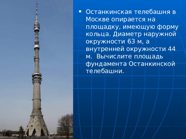 Останкинская телебашня в Москве опирается на площадку, имеющую форму кольца. Диаметр наружной окружности 63 м, а внутренней окружности 44 м. Вычислите площадь фундамента Останкинской телебашни. 