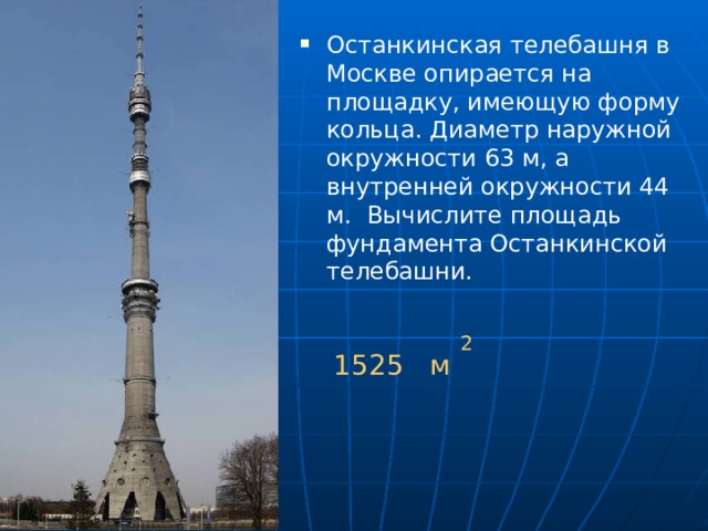 Останкинская телебашня в Москве опирается на площадку, имеющую форму кольца. Диаметр наружной окружности 63 м, а внутренней окружности 44 м. Вычислите площадь фундамента Останкинской телебашни. 2  1525 м 