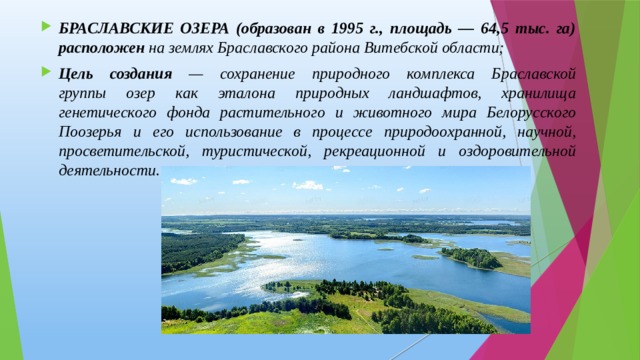 БРАСЛАВСКИЕ ОЗЕРА (образован в 1995 г., площадь — 64,5 тыс. га) расположен на землях Браславского района Витебской области; Цель создания — сохранение природного комплекса Браславской  группы озер как эталона природных ландшафтов, хранилища генетического фонда растительного и животного мира Белорусского Поозерья и его использование в процессе природоохранной, научной, просветительской, туристической, рекреационной и оздоровительной деятельности. 