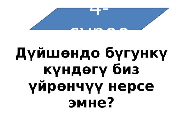 4-суроо   Дүйшөндо бүгункү күндөгү биз үйрөнчүү нерсе эмне?  