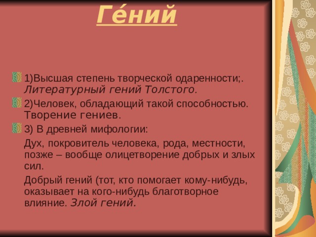 Ге́ний   1)Высшая степень творческой одаренности;. Литературный гений Толстого . 2)Человек, обладающий такой способностью. Творение гениев . 3) В древней мифологии:  Дух, покровитель человека, рода, местности, позже – вообще олицетворение добрых и злых сил.  Добрый гений (тот, кто помогает кому-нибудь, оказывает на кого-нибудь благотворное влияние. Злой гений.