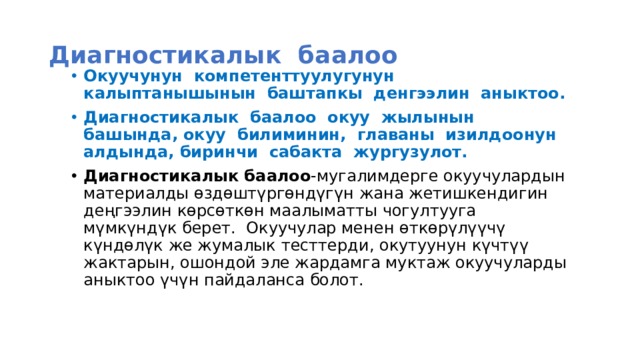 Диагностикалык баалоо Окуучунун компетенттуулугунун калыптанышынын баштапкы денгээлин аныктоо. Диагностикалык баалоо окуу жылынын башында, окуу билиминин, главаны изилдоонун алдында, биринчи сабакта жургузулот. Диагностикалык баалоо -мугалимдерге окуучулардын материалды өздөштүргөндүгүн жана жетишкендигин деңгээлин көрсөткөн маалыматты чогултууга мүмкүндүк берет. Окуучулар менен өткөрүлүүчү күндөлүк же жумалык тесттерди, окутуунун күчтүү жактарын, ошондой эле жардамга муктаж окуучуларды аныктоо үчүн пайдаланса болот.    